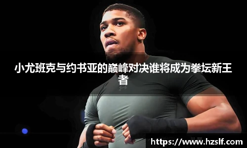 小尤班克与约书亚的巅峰对决谁将成为拳坛新王者